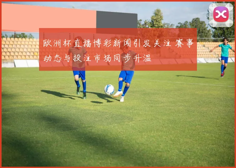 欧洲杯直播博彩新闻引发关注 赛事动态与投注市场同步升温