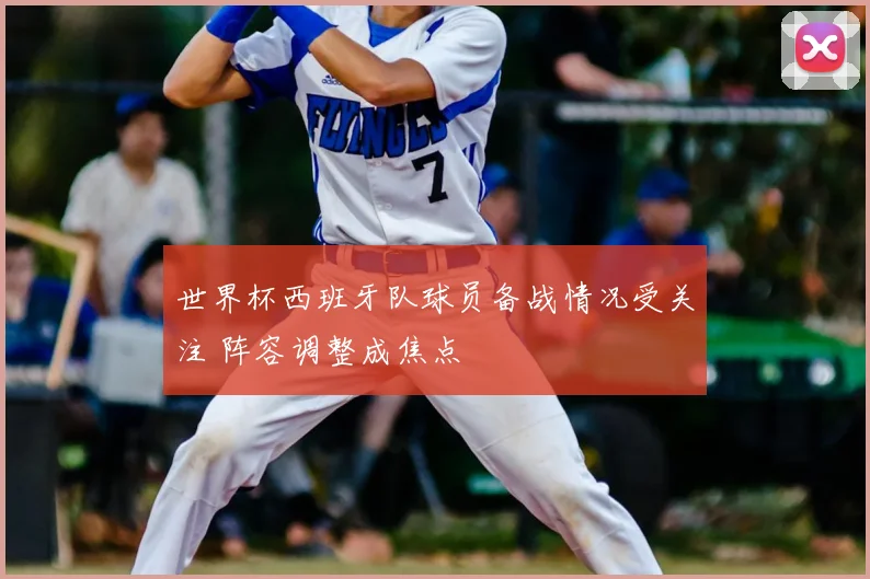 世界杯西班牙队球员备战情况受关注 阵容调整成焦点