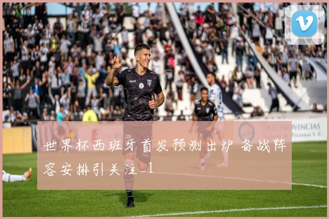 世界杯西班牙首发预测出炉 备战阵容安排引关注_1