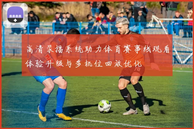 高清录播系统助力体育赛事线观看体验升级与多机位回放优化