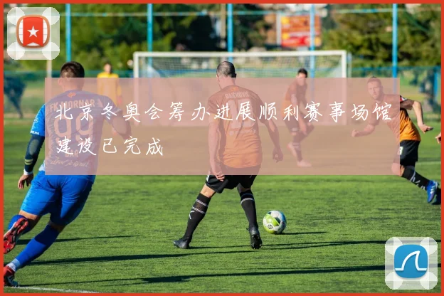 北京冬奥会筹办进展顺利赛事场馆建设已完成