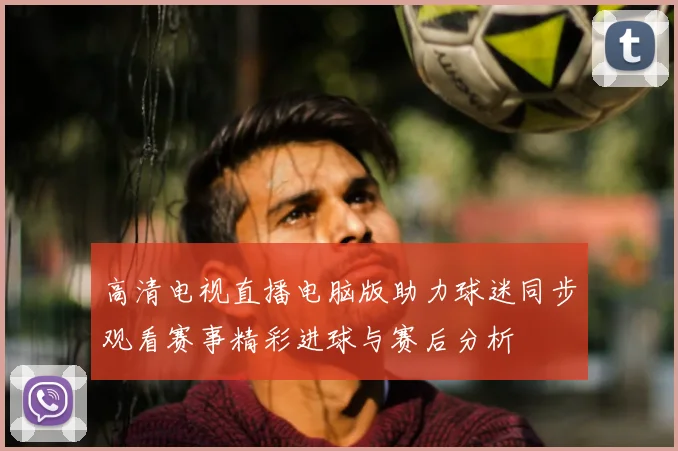 高清电视直播电脑版助力球迷同步观看赛事精彩进球与赛后分析