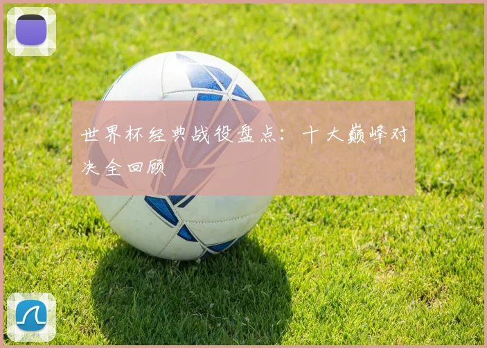 世界杯经典战役盘点:十大巅峰对决全回顾