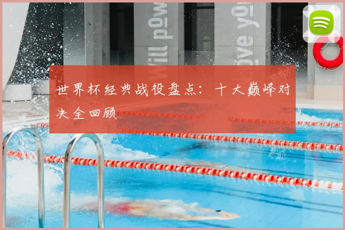 世界杯经典战役盘点:十大巅峰对决全回顾