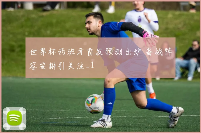 世界杯西班牙首发预测出炉 备战阵容安排引关注_1