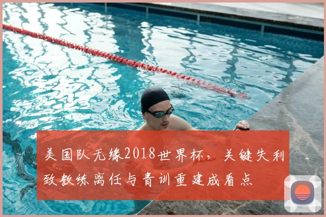 美国队无缘2018世界杯，关键失利致教练离任与青训重建成看点