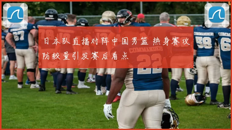 日本队直播对阵中国男篮 热身赛攻防较量引发赛后看点