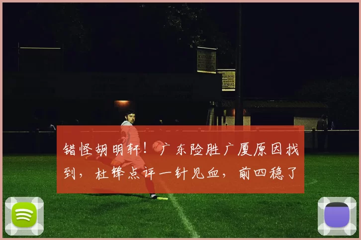 错怪胡明轩！广东险胜广厦原因找到，杜锋点评一针见血，前四稳了